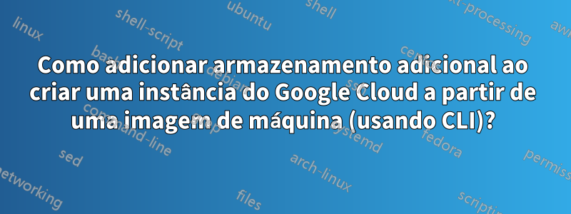 Como adicionar armazenamento adicional ao criar uma instância do Google Cloud a partir de uma imagem de máquina (usando CLI)?