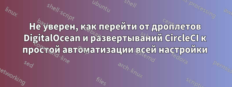 Не уверен, как перейти от дроплетов DigitalOcean и развертываний CircleCI к простой автоматизации всей настройки