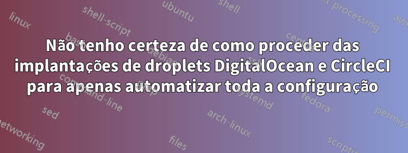 Não tenho certeza de como proceder das implantações de droplets DigitalOcean e CircleCI para apenas automatizar toda a configuração