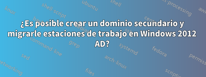 ¿Es posible crear un dominio secundario y migrarle estaciones de trabajo en Windows 2012 AD?