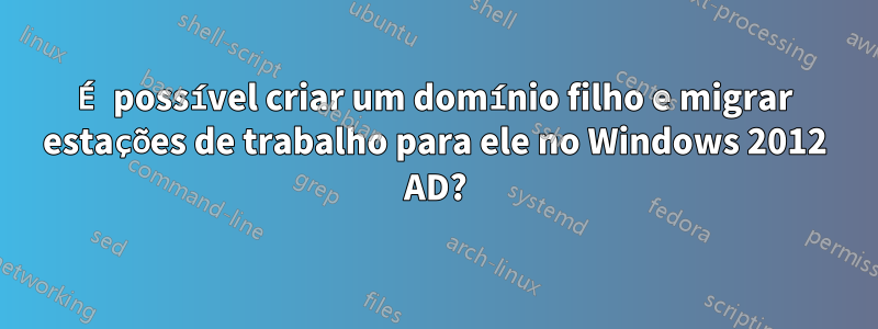 É possível criar um domínio filho e migrar estações de trabalho para ele no Windows 2012 AD?