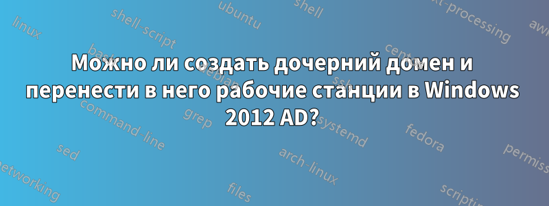 Можно ли создать дочерний домен и перенести в него рабочие станции в Windows 2012 AD?