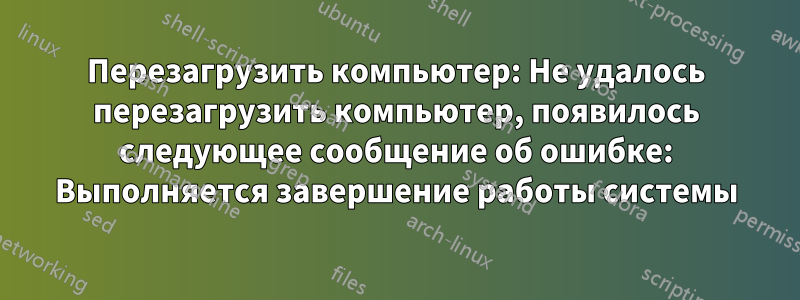 Перезагрузить компьютер: Не удалось перезагрузить компьютер, появилось следующее сообщение об ошибке: Выполняется завершение работы системы