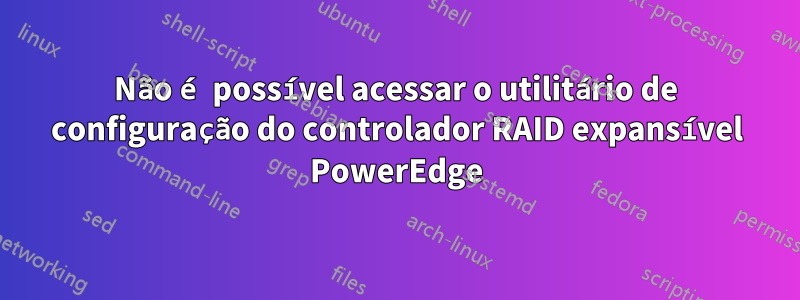 Não é possível acessar o utilitário de configuração do controlador RAID expansível PowerEdge