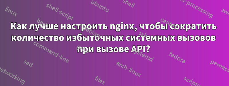 Как лучше настроить nginx, чтобы сократить количество избыточных системных вызовов при вызове API?