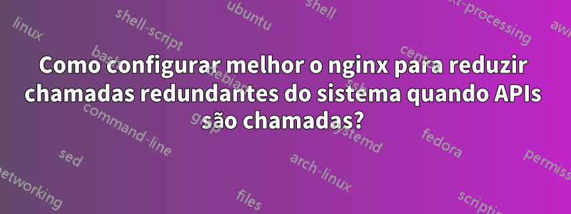 Como configurar melhor o nginx para reduzir chamadas redundantes do sistema quando APIs são chamadas?