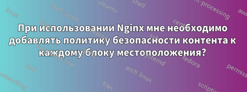 При использовании Nginx мне необходимо добавлять политику безопасности контента к каждому блоку местоположения?