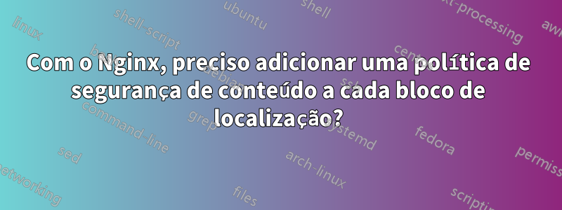 Com o Nginx, preciso adicionar uma política de segurança de conteúdo a cada bloco de localização?