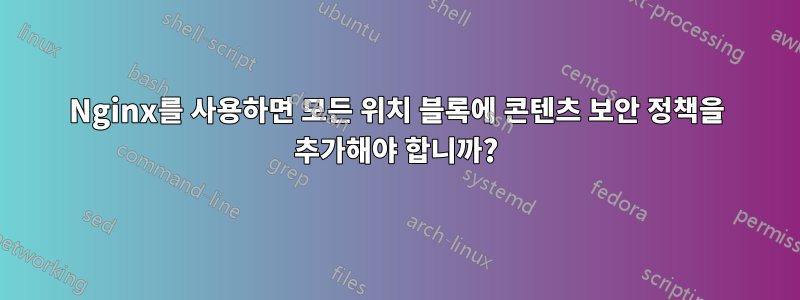 Nginx를 사용하면 모든 위치 블록에 콘텐츠 보안 정책을 추가해야 합니까?