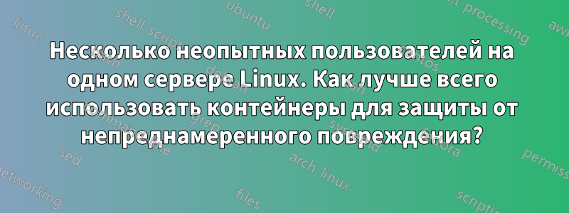 Несколько неопытных пользователей на одном сервере Linux. Как лучше всего использовать контейнеры для защиты от непреднамеренного повреждения?