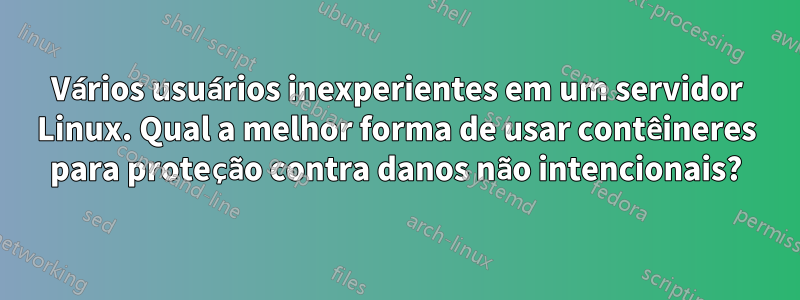 Vários usuários inexperientes em um servidor Linux. Qual a melhor forma de usar contêineres para proteção contra danos não intencionais?