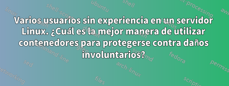 Varios usuarios sin experiencia en un servidor Linux. ¿Cuál es la mejor manera de utilizar contenedores para protegerse contra daños involuntarios?