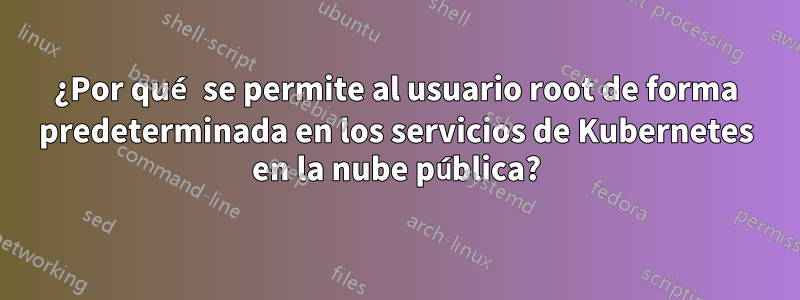 ¿Por qué se permite al usuario root de forma predeterminada en los servicios de Kubernetes en la nube pública?