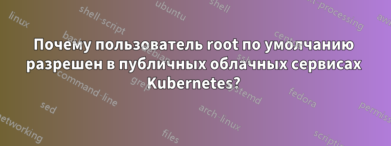 Почему пользователь root по умолчанию разрешен в публичных облачных сервисах Kubernetes?