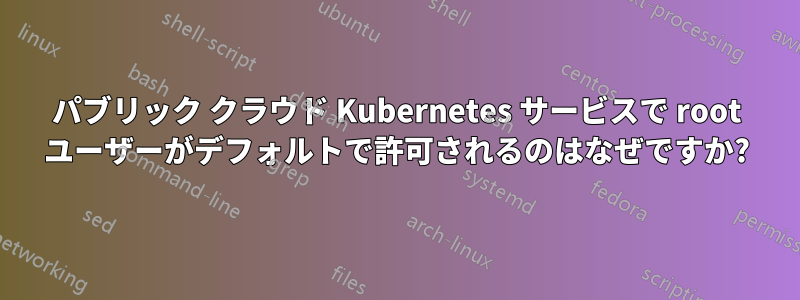 パブリック クラウド Kubernetes サービスで root ユーザーがデフォルトで許可されるのはなぜですか?