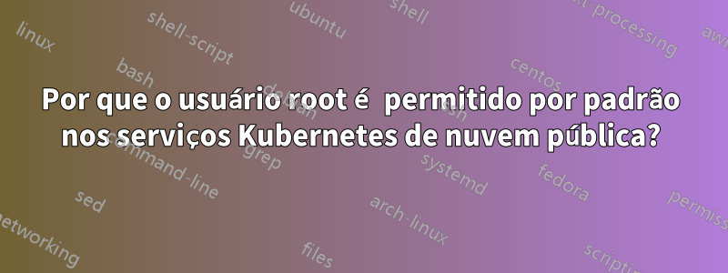 Por que o usuário root é permitido por padrão nos serviços Kubernetes de nuvem pública?