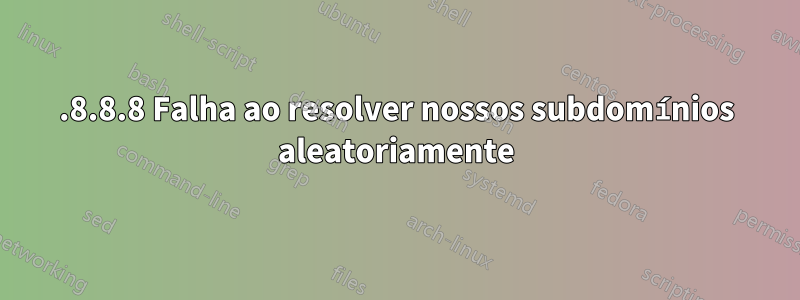 8.8.8.8 Falha ao resolver nossos subdomínios aleatoriamente