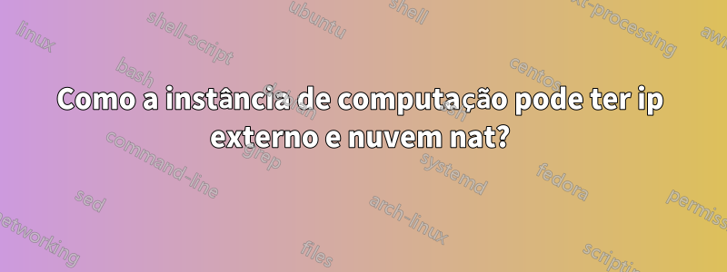 Como a instância de computação pode ter ip externo e nuvem nat?