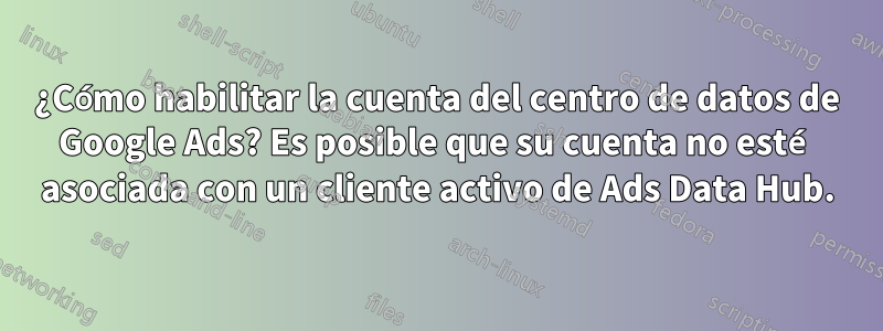 ¿Cómo habilitar la cuenta del centro de datos de Google Ads? Es posible que su cuenta no esté asociada con un cliente activo de Ads Data Hub.