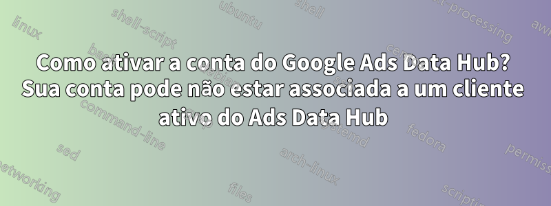 Como ativar a conta do Google Ads Data Hub? Sua conta pode não estar associada a um cliente ativo do Ads Data Hub