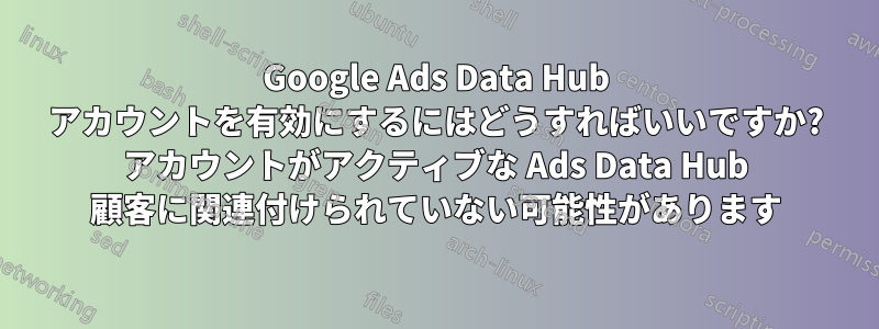 Google Ads Data Hub アカウントを有効にするにはどうすればいいですか? アカウントがアクティブな Ads Data Hub 顧客に関連付けられていない可能性があります