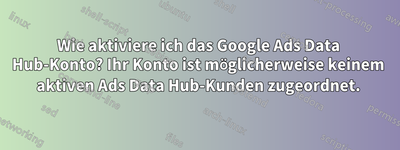 Wie aktiviere ich das Google Ads Data Hub-Konto? Ihr Konto ist möglicherweise keinem aktiven Ads Data Hub-Kunden zugeordnet.