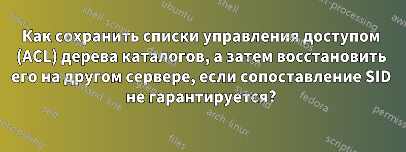 Как сохранить списки управления доступом (ACL) дерева каталогов, а затем восстановить его на другом сервере, если сопоставление SID не гарантируется?