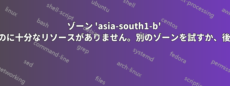 ゾーン 'asia-south1-b' には、リクエストを満たすのに十分なリソースがありません。別のゾーンを試すか、後でもう一度試してください 