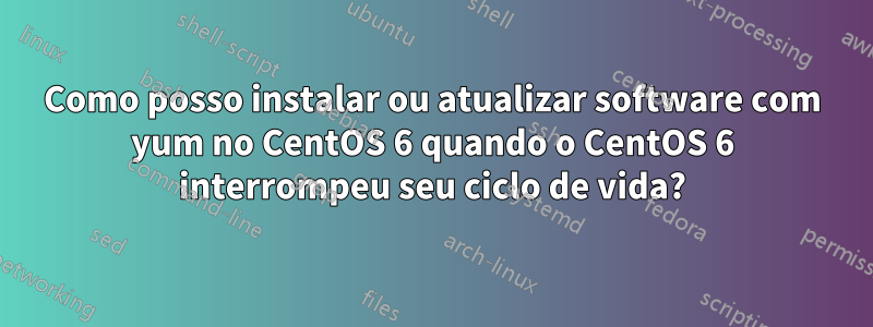 Como posso instalar ou atualizar software com yum no CentOS 6 quando o CentOS 6 interrompeu seu ciclo de vida?