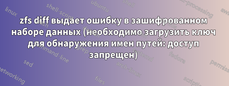 zfs diff выдает ошибку в зашифрованном наборе данных (необходимо загрузить ключ для обнаружения имен путей: доступ запрещен)