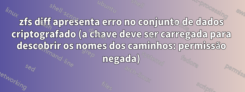 zfs diff apresenta erro no conjunto de dados criptografado (a chave deve ser carregada para descobrir os nomes dos caminhos: permissão negada)