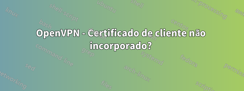 OpenVPN - Certificado de cliente não incorporado?