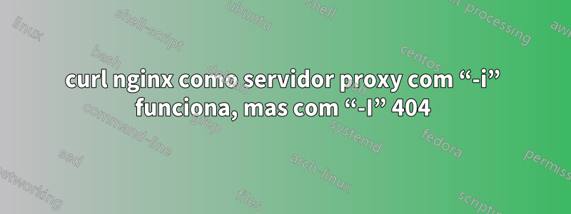 curl nginx como servidor proxy com “-i” funciona, mas com “-I” 404