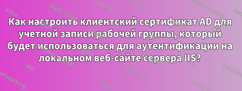 Как настроить клиентский сертификат AD для учетной записи рабочей группы, который будет использоваться для аутентификации на локальном веб-сайте сервера IIS?