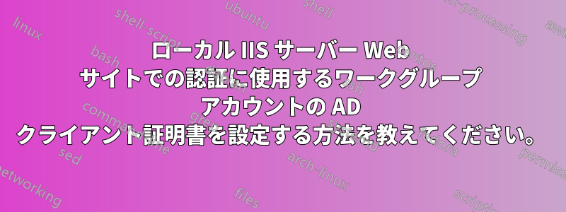 ローカル IIS サーバー Web サイトでの認証に使用するワークグループ アカウントの AD クライアント証明書を設定する方法を教えてください。