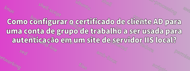 Como configurar o certificado de cliente AD para uma conta de grupo de trabalho a ser usada para autenticação em um site de servidor IIS local?