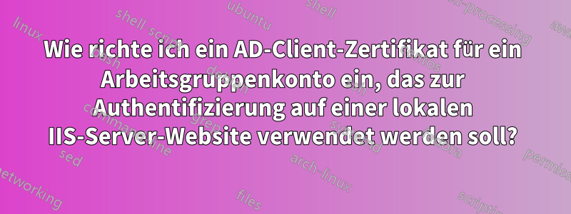 Wie richte ich ein AD-Client-Zertifikat für ein Arbeitsgruppenkonto ein, das zur Authentifizierung auf einer lokalen IIS-Server-Website verwendet werden soll?