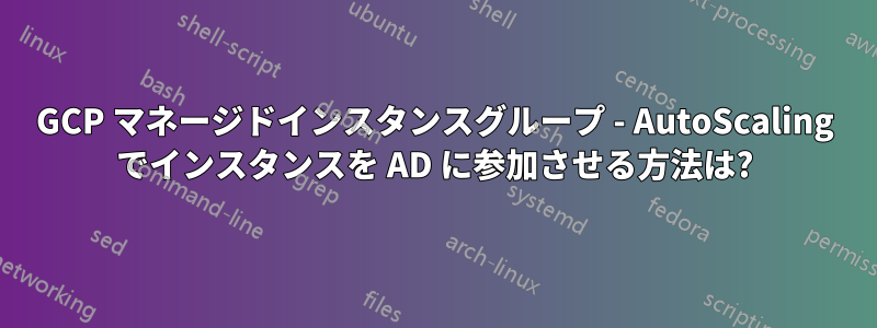 GCP マネージドインスタンスグループ - AutoScaling でインスタンスを AD に参加させる方法は?