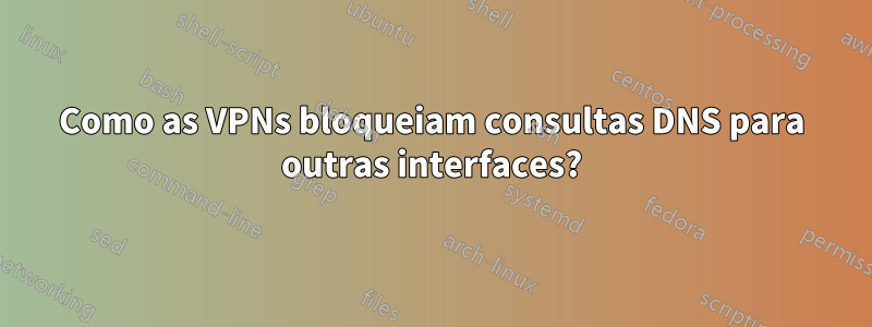 Como as VPNs bloqueiam consultas DNS para outras interfaces?