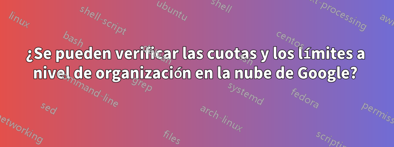 ¿Se pueden verificar las cuotas y los límites a nivel de organización en la nube de Google?