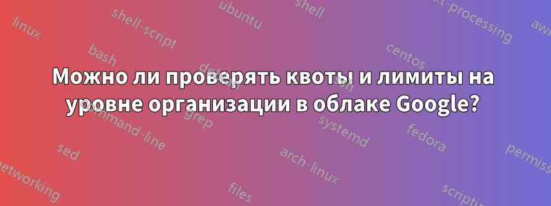 Можно ли проверять квоты и лимиты на уровне организации в облаке Google?