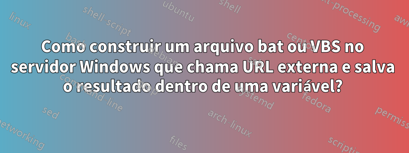 Como construir um arquivo bat ou VBS no servidor Windows que chama URL externa e salva o resultado dentro de uma variável?