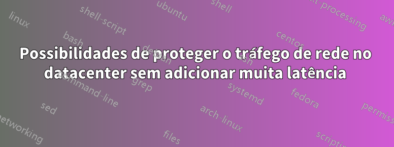 Possibilidades de proteger o tráfego de rede no datacenter sem adicionar muita latência