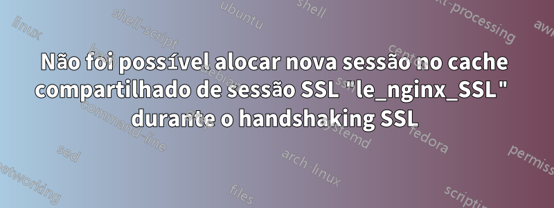 Não foi possível alocar nova sessão no cache compartilhado de sessão SSL "le_nginx_SSL" durante o handshaking SSL