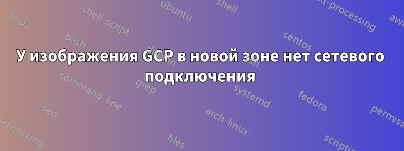 У изображения GCP в новой зоне нет сетевого подключения