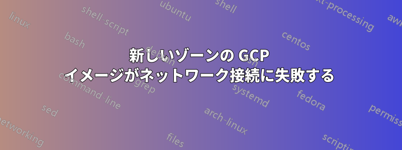 新しいゾーンの GCP イメージがネットワーク接続に失敗する