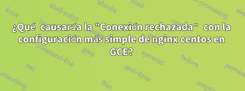 ¿Qué causaría la "Conexión rechazada" con la configuración más simple de nginx centos en GCE?