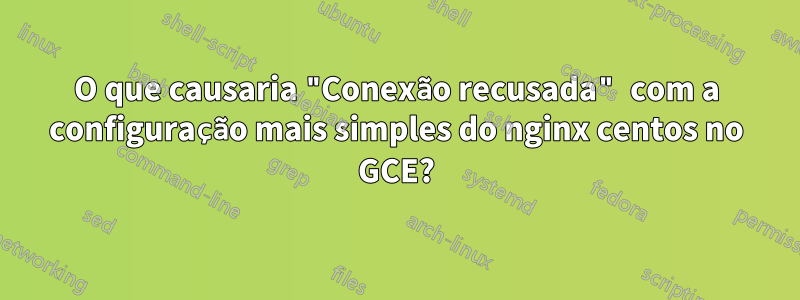 O que causaria "Conexão recusada" com a configuração mais simples do nginx centos no GCE?