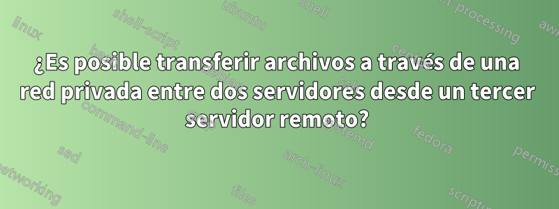 ¿Es posible transferir archivos a través de una red privada entre dos servidores desde un tercer servidor remoto?