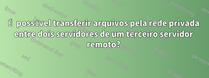 É possível transferir arquivos pela rede privada entre dois servidores de um terceiro servidor remoto?